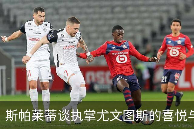 斯帕莱蒂谈执掌尤文图斯的喜悦与责任